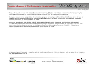 Percepção e Impactos da Crise Econômica no Mercado Brasileiro



  No que diz respeito ao local onde realizarão suas futuras compras, 20% dos entrevistados pretendem realizar suas operações
  mais pela internet do que em 2008, enquanto 10% irão consumir mais por meio do varejo tradicional.

  E, engana-se quem pensa que produtos de maior valor agregado, como artigos de Informática e Eletrônicos, caíram do topo da
  lista dos favoritos entre os consumidores. Mesmo com a crise econômica, 22% dos entrevistados afirmaram que pretendem
  comprar pelo menos um desses produtos em 2009.

  Enfim, em tempos como esse, o canal internet passou a ser uma figura muito importante, principalmente, por causa da
  quantidade de informações disponíveis, facilidade na comparação de produtos, preços e formas de pagamento que, aliás, para
  quem respondeu que pretende comprar em 2009 pela rede, a maioria dos pagamentos serão efetuados à vista, evitando
  assim, possíveis cobranças de juros diferentemente do que ocorreu em 2008.




  A Pesquisa Especial “Percepção e Impactos da Crise Econômica no Comércio Eletrônico Brasileiro pode ser adquirida na íntegra no
  site www.webshoppers.com.br.




                                                                          19
                                                         e-bit – todos os direitos reservados
 