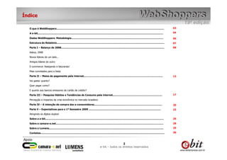 Índice

  O que é WebShoppers...........................................................................................................................................              03

  A e-bit..................................................................................................................................................................   04

  Dados WebShoppers: Metodologia.......................................................................................................................                       06
  Estrutura do Relatório...........................................................................................................................................           07
  Parte I – Balanço de 2008.....................................................................................................................................              08
  Adeus, 2008
  Novos líderes de um lado...
  Antigos líderes do outro
  E-commerce: festejando e faturando!
  Mais convidados para a festa
  Parte II – Meios de pagamento pela internet......................................................................................................                           13
  Vai gastar quanto?
  Quer pagar como?
  E quanto aos bancos emissores de cartão de crédito?
  Parte III – Pesquisa Hábitos e Tendências de Consumo pela internet................................................................                                          17

  Percepção e impactos da crise econômica no mercado brasileiro
  Parte IV – A intenção de compra dos e-consumidores........................................................................................                                  20
  Parte V – Expectativas para o 1º Semestre 2009 .............................................................................................                                23
  Atingindo os dígitos duplos!
  Sobre a e-bit.........................................................................................................................................................      26

  Sobre a camara-e.net...........................................................................................................................................             28

  Sobre a Lumens....................................................................................................................................................          29

  Contatos................................................................................................................................................................    30



                                                                                                            2
                                                                                           e-bit – todos os direitos reservados
 