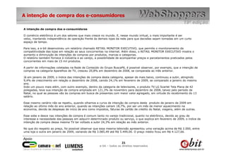 A intenção de compra dos e-consumidores

A intenção de compra dos e-consumidores

O comércio eletrônico é um dos setores que mais cresce no mundo. E, nesse mundo virtual, o mais importante é ser
veloz, mantendo independência de operação frente às demais lojas da rede para que decisões sejam tomadas em um curto
espaço de tempo.

Para isso, a e-bit desenvolveu um relatório chamado RETAIL MONITOR EXECUTIVO, que permite o monitoramento da
competitividade das lojas em relação ao seus concorrentes na internet. Além disso, o RETAIL MONITOR EXECUTIVO mostra o
aumento e diminuição de intenções de compras por produtos, marcas e categorias.
O relatório também fornece à indústria e ao varejo, a possibilidade de acompanhar preços e parcelamentos praticados pelos
concorrentes em mais de 15 mil produtos.

A partir de informações coletadas na Rede de Conteúdo do Grupo BuscaPé, é possível observar, por exemplo, que a intenção de
compras na categoria Aparelhos de TV, cresceu 20,8% em dezembro de 2008, se comparada ao mês anterior.

Já em janeiro de 2009, o índice das intenções de compra desta categoria, apesar de mais baixo, continuou a subir, atingindo
9,4% de crescimento em relação a dezembro de 2008, caindo 24,1% em fevereiro de 2009, se comparado a janeiro do mesmo
ano.
Indo um pouco mais além, com outro exemplo, dentro da categoria de televisores, o produto TV LG Scarlet Tela Plana de 42
polegadas, teve sua intenção de compra ampliada em 121,3% de novembro para dezembro de 2008, talvez pelo período de
Natal, no qual as pessoas vão às compras em busca de presentes com maior valor agregado, em virtude do recebimento do 13
salário.

Esse mesmo cenário não se repetiu, quando olhamos a curva de intenção de compra deste produto de janeiro de 2009 em
relação ao último mês do ano anterior, quando as intenções caíram 18,7%, por ser um mês de menor aquecimento na
economia, devido às despesas de início de ano como impostos, faturas de cartão de crédito do Natal, viagens, além de outras.

Esse sobe e desce nas intenções de compra é comum tanto no varejo tradicional, quanto no eletrônico, devido ao grau de
interesse e necessidade das pessoas em adquirir determinado produto ou serviço, o que explica em fevereiro de 2009, o índice de
intenção de compra dessa mesma TV ter voltado a subir 24,3% em relação ao mês anterior.

No que diz respeito ao preço, foi possível observar que essa mesma televisão apresentou uma variação acima de R$ 2.000, entre
uma loja e outra em janeiro de 2009, variando de R$ 3.085,49 até R$ 5.499,00. O preço médio ficou em R$ 4.127,66.



                                                                       21
                                                      e-bit – todos os direitos reservados
 