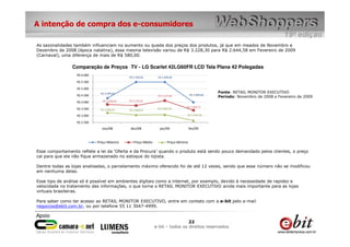A intenção de compra dos e-consumidores

As sazonalidades também influenciam no aumento ou queda dos preços dos produtos, já que em meados de Novembro e
Dezembro de 2008 (época natalina), essa mesma televisão variou de R$ 3.228,30 para R$ 2.644,58 em Fevereiro de 2009
(Carnaval), uma diferença de mais de R$ 580,00.

                Comparação de Preços - TV - LG Scarlet 42LG60FR LCD Tela Plana 42 Polegadas
                  R$ 6.000
                                             R$ 5.499,00       R$ 5.499,00
                  R$ 5.500

                  R$ 5.000
                              R$ 4.299,00                                                          Fonte: RETAIL MONITOR EXECUTIVO
                  R$ 4.500                                     R$ 4.127,66           R$ 3.999,00
                                                                                                   Período: Novembro de 2008 a Fevereiro de 2009
                  R$ 4.000     R$ 3.838,66   R$ 3.755,91

                                                                                 R$ 3.406,75
                  R$ 3.500    R$ 3.228,30                      R$ 3.085,49
                                             R$ 3.068,07
                  R$ 3.000                                                       R$ 2.644,58

                  R$ 2.500
                               nov/08         dez/08            jan/09               fev/09


                             Preço Máximo       Preço Médio           Preço Mínimo

Esse comportamento reflete a lei da ‘Oferta e da Procura’ quando o produto está sendo pouco demandado pelos clientes, o preço
cai para que ele não fique armazenado no estoque do lojista.

Dentre todas as lojas analisadas, o parcelamento máximo oferecido foi de até 12 vezes, sendo que esse número não se modificou
em nenhuma delas.

Esse tipo de análise só é possível em ambientes digitais como a internet, por exemplo, devido à necessidade de rapidez e
velocidade no tratamento das informações, o que torna o RETAIL MONITOR EXECUTIVO ainda mais importante para as lojas
virtuais brasileiras.

Para saber como ter acesso ao RETAIL MONITOR EXECUTIVO, entre em contato com a e-bit pelo e-mail
negocios@ebit.com.br, ou por telefone 55 11 3047-4999.


                                                                               22
                                                              e-bit – todos os direitos reservados
 