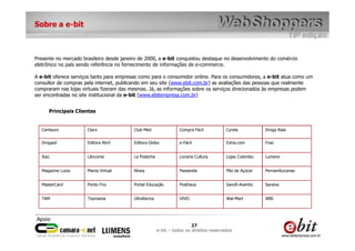 Sobre a e-bit



Presente no mercado brasileiro desde janeiro de 2000, a e-bit conquistou destaque no desenvolvimento do comércio
eletrônico no país sendo referência no fornecimento de informações de e-commerce.

A e-bit oferece serviços tanto para empresas como para o consumidor online. Para os consumidores, a e-bit atua como um
consultor de compras pela internet, publicando em seu site (www.ebit.com.br) as avaliações das pessoas que realmente
compraram nas lojas virtuais fizeram das mesmas. Já, as informações sobre os serviços direcionados às empresas podem
ser encontradas no site institucional da e-bit (www.ebitempresa.com.br)


      Principais Clientes


   Centauro           Claro               Club Med                Compra Fácil           Cyrela           Droga Raia


   Drogasil           Editora Abril       Editora Globo           e-Fácil                Extra.com        Fnac


   Itaú               Lâncome             Le Postiche             Livraria Cultura       Lojas Colombo    Lumens


   Magazine Luiza     Mania Virtual       Nívea                   Passarela              Pão de Açúcar    Pernambucanas


   MasterCard         Ponto Frio          Portal Educação         Posthaus               Sanofi-Aventis   Saraiva


   TAM                Toymania            Ultrafarma              VIVO                   Wal-Mart         WBI




                                                                         27
                                                        e-bit – todos os direitos reservados
 