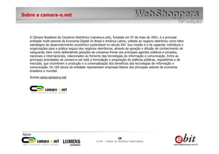 Sobre a camara-e.net



   A Câmara Brasileira de Comércio Eletrônico (camara-e.net), fundada em 07 de maio de 2001, é a principal
   entidade multi-setorial da Economia Digital no Brasil e América Latina, voltada ao negócio eletrônico como fator
   estratégico de desenvolvimento econômico sustentável no século XXI. Sua missão é a de capacitar indivíduos e
   organizações para a prática segura dos negócios eletrônicos, através da geração e difusão de conhecimento de
   vanguarda, bem como defendendo posições de consenso frente aos principais agentes públicos e privados,
   nacionais e internacionais, relacionados ao fomento das tecnologias da informação e comunicação. Entre as
   principais prioridades da camara-e.net está a formulação e proposição de políticas públicas, regulatórias e de
   mercado, que incentivem a produção e a universalização dos benefícios das tecnologias de informação e
   comunicação. Os 160 sócios da entidade representam empresas líderes dos principais setores da economia
   brasileira e mundial.

   Acesse www.camara-e.net.




                                                                    28
                                                   e-bit – todos os direitos reservados
 