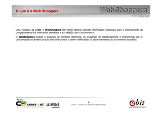 O que é o Web Shoppers




Uma iniciativa da e-bit, o WebShoppers tem como objetivo difundir informações essenciais para o entendimento do
comportamento dos internautas brasileiros e sua relação com o e-commerce.
O WebShoppers analisa a evolução do comércio eletrônico, as mudanças de comportamento e preferências dos e-
consumidores e também procura encontrar pontos a serem melhorados no desenvolvimento do e-commerce brasileiro.




                                                                 3
                                                e-bit – todos os direitos reservados
 