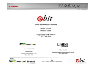 Contatos




                                  www.ebitempresa.com.br

                                           Pedro Guasti
                                           Diretor Geral

                                       negocios@ebit.com.br
                                           55 11 3047-4999




               www.camara-e.net
                                                                          Fabiana Yazbek
                 Manuel Matos
                                                              fabiana.yazbek@lumensconsultoria.com.br
           manuel.matos@camara-e.net                                      55 11 3054-2707
               55 11 3231-0445




                                                             30
                                            e-bit – todos os direitos reservados
 