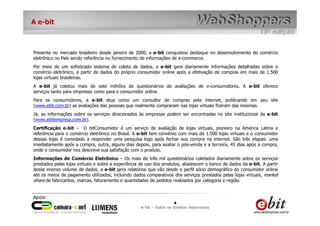A e-bit



Presente no mercado brasileiro desde janeiro de 2000, a e-bit conquistou destaque no desenvolvimento do comércio
eletrônico no País sendo referência no fornecimento de informações de e-commerce.
Por meio de um sofisticado sistema de coleta de dados, a e-bit gera diariamente informações detalhadas sobre o
comércio eletrônico, a partir de dados do próprio consumidor online após a efetivação de compras em mais de 1.500
lojas virtuais brasileiras.
A e-bit já coletou mais de sete milhões de questionários de avaliações de e-consumidores. A e-bit oferece
serviços tanto para empresas como para o consumidor online.
Para os consumidores, a e-bit atua como um consultor de compras pela internet, publicando em seu site
(www.ebit.com.br) as avaliações das pessoas que realmente compraram nas lojas virtuais fizeram das mesmas.
Já, as informações sobre os serviços direcionados às empresas podem ser encontradas no site institucional da e-bit
(www.ebitempresa.com.br).
Certificação e-bit – O bitConsumidor é um serviço de avaliação de lojas virtuais, pioneiro na América Latina e
referência para o comércio eletrônico no Brasil. A e-bit tem convênio com mais de 1.500 lojas virtuais e o consumidor
dessas lojas é convidado a responder uma pesquisa logo após fechar sua compra na internet. São três etapas: uma
imediatamente após a compra, outra, alguns dias depois, para avaliar o pós-venda e a terceira, 45 dias após a compra,
onde o consumidor nos descreve sua satisfação com o produto.
Informações de Comércio Eletrônico – Os mais de três mil questionários coletados diariamente sobre os serviços
prestados pelas lojas virtuais e sobre a experiência de uso dos produtos, abastecem o banco de dados da e-bit. A partir
desse imenso volume de dados, a e-bit gera relatórios que vão desde o perfil sócio demográfico do consumidor online
até os meios de pagamento utilizados, incluindo dados comparativos dos serviços prestados pelas lojas virtuais, market
share de fabricantes, marcas, faturamento e quantidades de pedidos realizados por categoria e região.



                                                                     4
                                                    e-bit – todos os direitos reservados
 