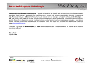 Dados WebShoppers: Metodologia


Gestão de Retenção de e-consumidores - Receber reclamações de clientes deve ser visto como uma dádiva no varejo
eletrônico. O pior cliente é aquele que fica insatisfeito com a compra, não reclama, mas também não volta a comprar na
loja. Pensando nisso, a e-bit desenvolveu um produto especial para as lojas que participam da Pesquisa de Satisfação e-
bit, que agora podem optar em receber em real time, comentários de clientes insatisfeitos, juntamente com o número do
pedido. Dessa forma é possível detectar imediatamente o eventual problema e tomar ações para resolução e retenção do
cliente, e revertê-lo de cliente insatisfeito em um cliente fiel. Saiba mais sobre essa novidade da e-bit enviando um e-mail
para negocios@ebit.com.br.

Com essa 19ª edição do WebShoppers, a e-bit espera contribuir para o desenvolvimento da internet e do comércio
eletrônico no Brasil.


Boa Leitura!
Equipe e-bit




                                                                       6
                                                      e-bit – todos os direitos reservados
 