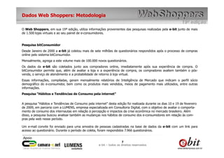 Dados Web Shoppers: Metodologia

O Web Shoppers, em sua 19ª edição, utiliza informações provenientes das pesquisas realizadas pela e-bit junto de mais
de 1.500 lojas virtuais e ao seu painel de e-consumidores.


Pesquisa bitConsumidor
Desde Janeiro de 2000 a e-bit já coletou mais de sete milhões de questionários respondidos após o processo de compras
online pelo sistema bitConsumidor.
Mensalmente, agrega a este volume mais de 100.000 novos questionários.
Os dados da e-bit são coletados junto aos compradores online, imediatamente após sua experiência de compra. O
bitConsumidor permite que, além de avaliar a loja e a experiência de compra, os compradores avaliem também o pós-
venda, o serviço de atendimento e a probabilidade de retorno à loja virtual.
Essas informações, compiladas, geram mensalmente relatórios de Inteligência de Mercado que indicam o perfil sócio
demográfico do e-consumidor, bem como os produtos mais vendidos, meios de pagamento mais utilizados, entre outras
informações.
Pesquisa “Hábitos e Tendências de Consumo pela internet”


A pesquisa “Hábitos e Tendências de Consumo pela internet” desta edição foi realizada durante os dias 10 e 19 de fevereiro
de 2009, em parceria com a LUMENS, empresa especializada em Consultoria Digital, com o objetivo de avaliar o comporta-
mento de consumo dos internautas em relação à percepção e impactos da crise econômica no mercado brasileiro. Além
disso, a pesquisa buscou analisar também as mudanças nos hábitos de consumo dos e-consumidores em relação às com-
pras pela web nesse período.

Um e-mail convite foi enviado para uma amostra de pessoas cadastradas na base de dados da e-bit com um link para
acesso ao questionário. Durante o período de coleta, foram respondidos 7.966 questionários.


                                                                      7
                                                     e-bit – todos os direitos reservados
 