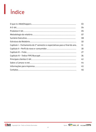 Índice
O que é o WebShoppers............................................................................................... 03
A E-bit.............................................................................................................................. 04
Produtos E-bit................................................................................................................ 05
Metodologia do relatório............................................................................................ 07
Sumário Executivo........................................................................................................ 08
Estrutura do Relatório................................................................................................... 10
Capítulo I - Fechamento do 1º semestre e expectativas para o ﬁnal do ano.. 11
Capítulo II – Perﬁl do novo e-consumidor............................................................... 18
Capítulo III – Frete.......................................................................................................... 27
Capítulo IV – Índice FIPE/Buscapé............................................................................. 36
Principais clientes E-bit............................................................................................... 43
Sobre a Camara-e.net................................................................................................... 44
Informações para imprensa......................................................................................... 45
Contatos............................................................................................................................ 46
Apoio:Copyright E-bit - Todos os Direitos Reservados
2
 