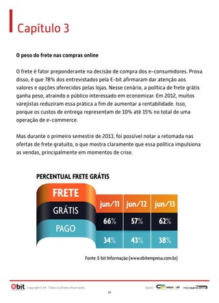 Capítulo 3
O peso do frete nas compras online
O frete é fator preponderante na decisão de compra dos e-consumidores. Prova
disso, é que 78% dos entrevistados pela E-bit aﬁrmaram dar atenção aos
valores e opções oferecidos pelas lojas. Nesse cenário, a política de frete grátis
ganha peso, atraindo o público interessado em economizar. Em 2012, muitos
varejistas reduziram essa prática a ﬁm de aumentar a rentabilidade. Isso,
porque os custos de entrega representam de 10% até 15% no total de uma
operação de e-commerce.
Mas durante o primeiro semestre de 2013, foi possível notar a retomada nas
ofertas de frete gratuito, o que mostra claramente que essa política impulsiona
as vendas, principalmente em momentos de crise.
PERCENTUAL FRETE GRÁTIS
Fonte: E-bit Informação (www.ebitempresa.com.br)
FRETE
jun/11
66% 57% 62%
34% 43% 38%
jun/13jun/12
GRÁTIS
PAGO
Apoio:Copyright E-bit - Todos os Direitos Reservados
29
 