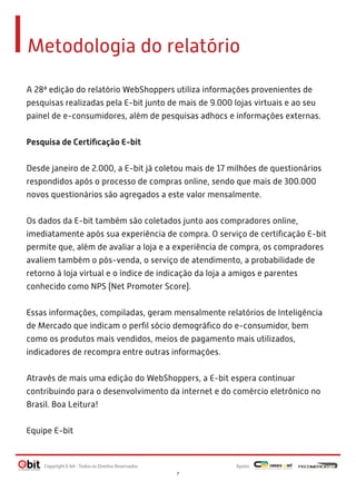 A 28ª edição do relatório WebShoppers utiliza informações provenientes de
pesquisas realizadas pela E-bit junto de mais de 9.000 lojas virtuais e ao seu
painel de e-consumidores, além de pesquisas adhocs e informações externas.
 
Pesquisa de Certiﬁcação E-bit
 
Desde janeiro de 2.000, a E-bit já coletou mais de 17 milhões de questionários
respondidos após o processo de compras online, sendo que mais de 300.000
novos questionários são agregados a este valor mensalmente.
 
Os dados da E-bit também são coletados junto aos compradores online,
imediatamente após sua experiência de compra. O serviço de certiﬁcação E-bit
permite que, além de avaliar a loja e a experiência de compra, os compradores
avaliem também o pós-venda, o serviço de atendimento, a probabilidade de
retorno à loja virtual e o índice de indicação da loja a amigos e parentes
conhecido como NPS (Net Promoter Score).
 
Essas informações, compiladas, geram mensalmente relatórios de Inteligência
de Mercado que indicam o perﬁl sócio demográﬁco do e-consumidor, bem
como os produtos mais vendidos, meios de pagamento mais utilizados,
indicadores de recompra entre outras informações.
 
Através de mais uma edição do WebShoppers, a E-bit espera continuar
contribuindo para o desenvolvimento da internet e do comércio eletrônico no
Brasil. Boa Leitura!
Equipe E-bit
Metodologia do relatório
Apoio:Copyright E-bit - Todos os Direitos Reservados
7
 
