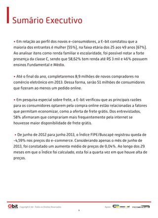Sumário Executivo
• Em relação ao perﬁl dos novos e-consumidores, a E-bit constatou que a
maioria dos entrantes é mulher (55%), na faixa etária dos 25 aos 49 anos (67%).
Ao analisar itens como renda familiar e escolaridade, foi possível notar a forte
presença da classe C, sendo que 58,62% tem renda até R$ 3 mil e 46% possuem
ensinos Fundamental e Médio.
• Até o ﬁnal do ano, completaremos 8,9 milhões de novos compradores no
comércio eletrônico em 2013. Dessa forma, serão 51 milhões de consumidores
que ﬁzeram ao menos um pedido online.
• Em pesquisa especial sobre frete, a E-bit veriﬁcou que as principais razões
para os consumidores optarem pela compra online estão relacionadas a fatores
que permitam economizar, como a oferta de frete grátis. Dos entrevistados,
58% aﬁrmaram que comprariam mais frequentemente pela internet se
houvesse maior disponibilidade de frete grátis.
• De junho de 2012 para junho 2013, o Índice FIPE/Buscapé registrou queda de
-4,59% nos preços do e-commerce. Considerando apenas o mês de junho de
2013, foi constatado um aumento médio de preços de 0,04%. Ao longo dos 29
meses em que o Índice foi calculado, esta foi a quarta vez em que houve alta de
preços.
Apoio:Copyright E-bit - Todos os Direitos Reservados
9
 