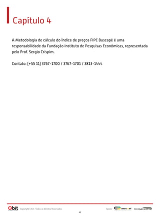 Capítulo 4
A Metodologia de cálculo do Índice de preços FIPE Buscapé é uma
responsabilidade da Fundação Instituto de Pesquisas Econômicas, representada
pelo Prof. Sergio Crispim.
Contato: (+55 11) 3767-1700 / 3767-1701 / 3813-1444

Copyright E-bit - Todos os Direitos Reservados

Apoio:
42

 