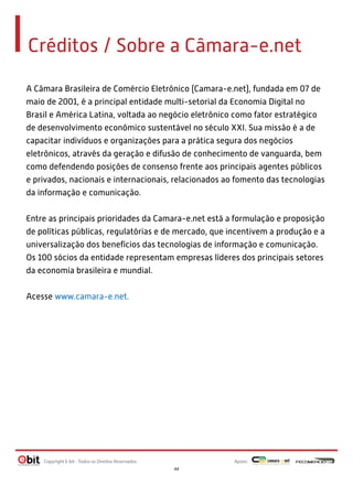 Créditos / Sobre a Câmara-e.net
A Câmara Brasileira de Comércio Eletrônico (Camara-e.net), fundada em 07 de
maio de 2001, é a principal entidade multi-setorial da Economia Digital no
Brasil e América Latina, voltada ao negócio eletrônico como fator estratégico
de desenvolvimento econômico sustentável no século XXI. Sua missão é a de
capacitar indivíduos e organizações para a prática segura dos negócios
eletrônicos, através da geração e difusão de conhecimento de vanguarda, bem
como defendendo posições de consenso frente aos principais agentes públicos
e privados, nacionais e internacionais, relacionados ao fomento das tecnologias
da informação e comunicação.
Entre as principais prioridades da Camara-e.net está a formulação e proposição
de políticas públicas, regulatórias e de mercado, que incentivem a produção e a
universalização dos benefícios das tecnologias de informação e comunicação.
Os 100 sócios da entidade representam empresas líderes dos principais setores
da economia brasileira e mundial.
Acesse www.camara-e.net.

Copyright E-bit - Todos os Direitos Reservados

Apoio:
44

 