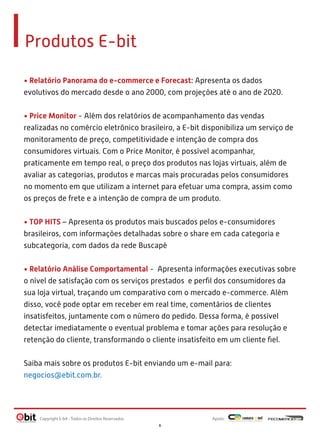 Produtos E-bit
• Relatório Panorama do e-commerce e Forecast: Apresenta os dados
evolutivos do mercado desde o ano 2000, com projeções até o ano de 2020.
• Price Monitor - Além dos relatórios de acompanhamento das vendas
realizadas no comércio eletrônico brasileiro, a E-bit disponibiliza um serviço de
monitoramento de preço, competitividade e intenção de compra dos
consumidores virtuais. Com o Price Monitor, é possível acompanhar,
praticamente em tempo real, o preço dos produtos nas lojas virtuais, além de
avaliar as categorias, produtos e marcas mais procuradas pelos consumidores
no momento em que utilizam a internet para efetuar uma compra, assim como
os preços de frete e a intenção de compra de um produto.
• TOP HITS – Apresenta os produtos mais buscados pelos e-consumidores
brasileiros, com informações detalhadas sobre o share em cada categoria e
subcategoria, com dados da rede Buscapé
• Relatório Análise Comportamental - Apresenta informações executivas sobre
o nível de satisfação com os serviços prestados e perﬁl dos consumidores da
sua loja virtual, traçando um comparativo com o mercado e-commerce. Além
disso, você pode optar em receber em real time, comentários de clientes
insatisfeitos, juntamente com o número do pedido. Dessa forma, é possível
detectar imediatamente o eventual problema e tomar ações para resolução e
retenção do cliente, transformando o cliente insatisfeito em um cliente ﬁel.
Saiba mais sobre os produtos E-bit enviando um e-mail para:
negocios@ebit.com.br.

Copyright E-bit - Todos os Direitos Reservados

Apoio:
6

 