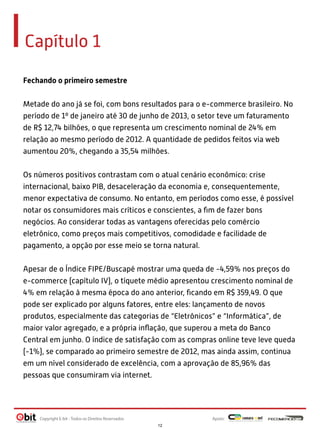 Capítulo 1
Fechando o primeiro semestre
Metade do ano já se foi, com bons resultados para o e-commerce brasileiro. No
período de 1º de janeiro até 30 de junho de 2013, o setor teve um faturamento
de R$ 12,74 bilhões, o que representa um crescimento nominal de 24% em
relação ao mesmo período de 2012. A quantidade de pedidos feitos via web
aumentou 20%, chegando a 35,54 milhões.
Os números positivos contrastam com o atual cenário econômico: crise
internacional, baixo PIB, desaceleração da economia e, consequentemente,
menor expectativa de consumo. No entanto, em períodos como esse, é possível
notar os consumidores mais críticos e conscientes, a ﬁm de fazer bons
negócios. Ao considerar todas as vantagens oferecidas pelo comércio
eletrônico, como preços mais competitivos, comodidade e facilidade de
pagamento, a opção por esse meio se torna natural.
Apesar de o Índice FIPE/Buscapé mostrar uma queda de -4,59% nos preços do
e-commerce (capítulo IV), o tíquete médio apresentou crescimento nominal de
4% em relação à mesma época do ano anterior, ﬁcando em R$ 359,49. O que
pode ser explicado por alguns fatores, entre eles: lançamento de novos
produtos, especialmente das categorias de “Eletrônicos” e “Informática”, de
maior valor agregado, e a própria inﬂação, que superou a meta do Banco
Central em junho. O índice de satisfação com as compras online teve leve queda
(-1%), se comparado ao primeiro semestre de 2012, mas ainda assim, continua
em um nível considerado de excelência, com a aprovação de 85,96% das
pessoas que consumiram via internet.

Copyright E-bit - Todos os Direitos Reservados

Apoio:
12

 