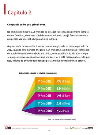 Capítulo 2
Comprando online pela primeira vez
No primeiro semestre, 3,98 milhões de pessoas ﬁzeram a sua primeira compra
online. Com isso, o número total de e-consumidores, que já ﬁzeram ao menos
um pedido via internet, chegou a 46,16 milhões.
A quantidade de entrantes é menor do que a registrada no mesmo período de
2012, quando esse número chegou a 4,64 milhões. Essa diminuição representa,
no atual momento do comércio eletrônico, uma estabilização. O setor atingiu
seu auge de novos consumidores no ano anterior e está mais amadurecido, por
isso, o ritmo de entrada deve reduzir parcialmente e se tornar mais estável.

EVOLUÇÃO DO NÚMERO DE NOVOS E-CONSUMIDORES

1º Sem 2013

3,98 Milhões

1º Sem 2012

4,64 Milhões

1º Sem 2011

3,97 Milhões

1º Sem 2010

2,32 Milhões

1º Sem 2009

2,5 Milhões

Fonte: E-bit Informação (www.ebitempresa.com.br)

Copyright E-bit - Todos os Direitos Reservados

Apoio:
19

 
