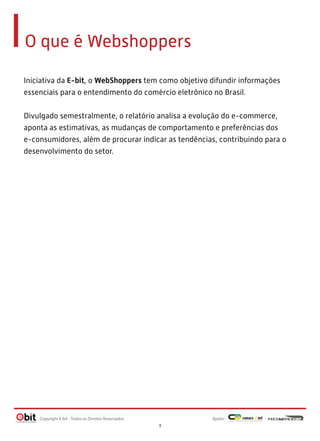 O que é Webshoppers
Iniciativa da E-bit, o WebShoppers tem como objetivo difundir informações
essenciais para o entendimento do comércio eletrônico no Brasil.
 
Divulgado semestralmente, o relatório analisa a evolução do e-commerce,
aponta as estimativas, as mudanças de comportamento e preferências dos
e-consumidores, além de procurar indicar as tendências, contribuindo para o
desenvolvimento do setor.

Copyright E-bit - Todos os Direitos Reservados

Apoio:
3

 