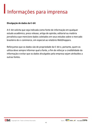Informações para imprensa
Divulgação de dados da E-bit 
 
A E-bit solicita que seja indicada como fonte de informação em qualquer
estudo acadêmico, press release, artigo de opinião, editorial ou matéria
jornalística que mencione dados coletados em seus estudos sobre o mercado
brasileiro de e-commerce, em especial ao relatório WebShoppers.
 
Reforçamos que os dados são de propriedade da E-bit e, portanto, quem os
utiliza deve sempre informar qual a fonte, a ﬁm de reforçar a credibilidade da
informação e evitar que os dados divulgados pela empresa sejam atribuídos a
outras fontes.

Copyright E-bit - Todos os Direitos Reservados

Apoio:
45

 