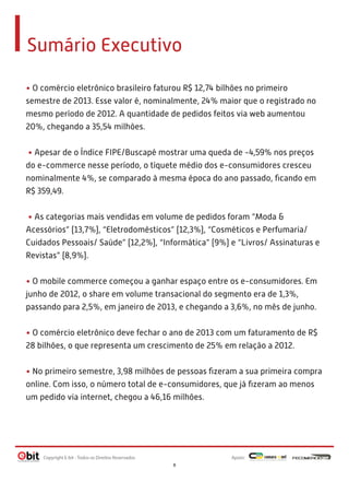 Sumário Executivo
• O comércio eletrônico brasileiro faturou R$ 12,74 bilhões no primeiro
semestre de 2013. Esse valor é, nominalmente, 24% maior que o registrado no
mesmo período de 2012. A quantidade de pedidos feitos via web aumentou
20%, chegando a 35,54 milhões.
• Apesar de o Índice FIPE/Buscapé mostrar uma queda de -4,59% nos preços
do e-commerce nesse período, o tíquete médio dos e-consumidores cresceu
nominalmente 4%, se comparado à mesma época do ano passado, ﬁcando em
R$ 359,49.
• As categorias mais vendidas em volume de pedidos foram “Moda &
Acessórios” (13,7%), “Eletrodomésticos” (12,3%), “Cosméticos e Perfumaria/
Cuidados Pessoais/ Saúde” (12,2%), “Informática” (9%) e “Livros/ Assinaturas e
Revistas” (8,9%).
• O mobile commerce começou a ganhar espaço entre os e-consumidores. Em
junho de 2012, o share em volume transacional do segmento era de 1,3%,
passando para 2,5%, em janeiro de 2013, e chegando a 3,6%, no mês de junho.
• O comércio eletrônico deve fechar o ano de 2013 com um faturamento de R$
28 bilhões, o que representa um crescimento de 25% em relação a 2012.
• No primeiro semestre, 3,98 milhões de pessoas ﬁzeram a sua primeira compra
online. Com isso, o número total de e-consumidores, que já ﬁzeram ao menos
um pedido via internet, chegou a 46,16 milhões.

Copyright E-bit - Todos os Direitos Reservados

Apoio:
8

 