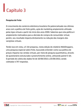 Capítulo 3
Pesquisa de Frete
O crescimento do comércio eletrônico brasileiro foi potencializado nos últimos
anos com a política de frete grátis, ação de marketing amplamente utilizada
pelas lojas virtuais a partir do inicio dos anos 2000. Sabemos que esta política é
amplamente motivadora para a decisão de compra do consumidor virtual,
porém, seu resultado impacta diretamente na redução das margens dos
varejistas virtuais.
Tendo isso em vista, a E-bit preparou, nesta edição do relatório WebShoppers,
uma pesquisa especial sobre frete, buscando entender como sua política de
preços impacta nas vendas virtuais, por meio de pesquisa quantitativa, através
de questionário estruturado e preenchimento online, utilizando painel E-bit.
O período de coleta dos dados foi de 10/06/2013 a 25/06/2013, sendo
coletadas 4.747 respostas.

Copyright E-bit - Todos os Direitos Reservados

Apoio:
28

 