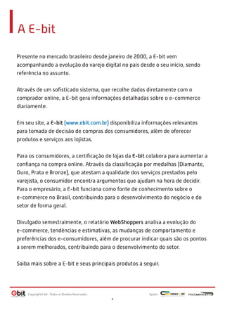 A E-bit
Presente no mercado brasileiro desde janeiro de 2000, a E-bit vem
acompanhando a evolução do varejo digital no país desde o seu início, sendo
referência no assunto.
 
Através de um soﬁsticado sistema, que recolhe dados diretamente com o
comprador online, a E-bit gera informações detalhadas sobre o e-commerce
diariamente.
 
Em seu site, a E-bit (www.ebit.com.br) disponibiliza informações relevantes
para tomada de decisão de compras dos consumidores, além de oferecer
produtos e serviços aos lojistas.
 
Para os consumidores, a certiﬁcação de lojas da E-bit colabora para aumentar a
conﬁança na compra online. Através da classiﬁcação por medalhas (Diamante,
Ouro, Prata e Bronze), que atestam a qualidade dos serviços prestados pelo
varejista, o consumidor encontra argumentos que ajudam na hora de decidir.
Para o empresário, a E-bit funciona como fonte de conhecimento sobre o
e-commerce no Brasil, contribuindo para o desenvolvimento do negócio e do
setor de forma geral.
Divulgado semestralmente, o relatório WebShoppers analisa a evolução do
e-commerce, tendências e estimativas, as mudanças de comportamento e
preferências dos e-consumidores, além de procurar indicar quais são os pontos
a serem melhorados, contribuindo para o desenvolvimento do setor.
Saiba mais sobre a E-bit e seus principais produtos a seguir.

Copyright E-bit - Todos os Direitos Reservados

Apoio:
4

 