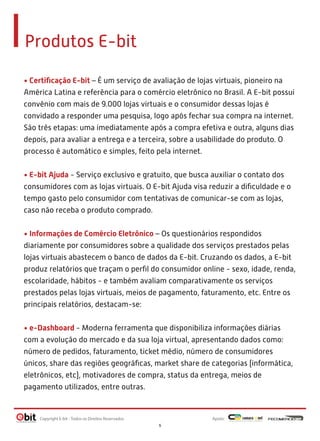 Produtos E-bit
• Certiﬁcação E-bit – É um serviço de avaliação de lojas virtuais, pioneiro na
América Latina e referência para o comércio eletrônico no Brasil. A E-bit possui
convênio com mais de 9.000 lojas virtuais e o consumidor dessas lojas é
convidado a responder uma pesquisa, logo após fechar sua compra na internet.
São três etapas: uma imediatamente após a compra efetiva e outra, alguns dias
depois, para avaliar a entrega e a terceira, sobre a usabilidade do produto. O
processo é automático e simples, feito pela internet.
• E-bit Ajuda - Serviço exclusivo e gratuito, que busca auxiliar o contato dos
consumidores com as lojas virtuais. O E-bit Ajuda visa reduzir a diﬁculdade e o
tempo gasto pelo consumidor com tentativas de comunicar-se com as lojas,
caso não receba o produto comprado.
• Informações de Comércio Eletrônico – Os questionários respondidos
diariamente por consumidores sobre a qualidade dos serviços prestados pelas
lojas virtuais abastecem o banco de dados da E-bit. Cruzando os dados, a E-bit
produz relatórios que traçam o perﬁl do consumidor online - sexo, idade, renda,
escolaridade, hábitos - e também avaliam comparativamente os serviços
prestados pelas lojas virtuais, meios de pagamento, faturamento, etc. Entre os
principais relatórios, destacam-se:
• e-Dashboard - Moderna ferramenta que disponibiliza informações diárias
com a evolução do mercado e da sua loja virtual, apresentando dados como:
número de pedidos, faturamento, ticket médio, número de consumidores
únicos, share das regiões geográﬁcas, market share de categorias (informática,
eletrônicos, etc), motivadores de compra, status da entrega, meios de
pagamento utilizados, entre outras.

Copyright E-bit - Todos os Direitos Reservados

Apoio:
5

 
