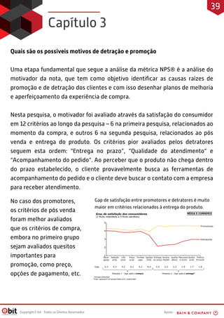 Apoio:Copyright E-bit - Todos os Direitos Reservados
Quais são os possíveis motivos de detração e promoção
Uma etapa fundamental que segue a análise da métrica NPS® é a análise do
motivador da nota, que tem como objetivo identiﬁcar as causas raízes de
promoção e de detração dos clientes e com isso desenhar planos de melhoria
e aperfeiçoamento da experiência de compra.
Nesta pesquisa, o motivador foi avaliado através da satisfação do consumidor
em 12 critérios ao longo da pesquisa – 6 na primeira pesquisa, relacionados ao
momento da compra, e outros 6 na segunda pesquisa, relacionados ao pós
venda e entrega do produto. Os critérios pior avaliados pelos detratores
seguem esta ordem: “Entrega no prazo”, “Qualidade do atendimento” e
“Acompanhamento do pedido”. Ao perceber que o produto não chega dentro
do prazo estabelecido, o cliente provavelmente busca as ferramentas de
acompanhamento do pedido e o cliente deve buscar o contato com a empresa
para receber atendimento.
No caso dos promotores,
os critérios de pós venda
foram melhor avaliados
que os critérios de compra,
embora no primeiro grupo
sejam avaliados quesitos
importantes para
promoção, como preço,
opções de pagamento, etc.  
Gap de satisfação entre promotores e detratores é muito
maior em critérios relacionados à entrega do produto.
Capítulo 3
39
 