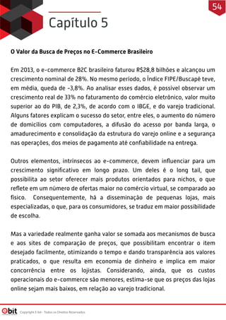 O Valor da Busca de Preços no E-Commerce Brasileiro
Em 2013, o e-commerce B2C brasileiro faturou R$28,8 bilhões e alcançou um
crescimento nominal de 28%. No mesmo período, o Índice FIPE/Buscapé teve,
em média, queda de -3,8%. Ao analisar esses dados, é possível observar um
crescimento real de 33% no faturamento do comércio eletrônico, valor muito
superior ao do PIB, de 2,3%, de acordo com o IBGE, e do varejo tradicional.
Alguns fatores explicam o sucesso do setor, entre eles, o aumento do número
de domicílios com computadores, a difusão do acesso por banda larga, o
amadurecimento e consolidação da estrutura do varejo online e a segurança
nas operações, dos meios de pagamento até conﬁabilidade na entrega.
 
Outros elementos, intrínsecos ao e-commerce, devem inﬂuenciar para um
crescimento signiﬁcativo em longo prazo. Um deles é o long tail, que
possibilita ao setor oferecer mais produtos orientados para nichos, o que
reﬂete em um número de ofertas maior no comércio virtual, se comparado ao
físico. Consequentemente, há a disseminação de pequenas lojas, mais
especializadas, o que, para os consumidores, se traduz em maior possibilidade
de escolha.
 
Mas a variedade realmente ganha valor se somada aos mecanismos de busca
e aos sites de comparação de preços, que possibilitam encontrar o item
desejado facilmente, otimizando o tempo e dando transparência aos valores
praticados, o que resulta em economia de dinheiro e implica em maior
concorrência entre os lojistas. Considerando, ainda, que os custos
operacionais do e-commerce são menores, estima-se que os preços das lojas
online sejam mais baixos, em relação ao varejo tradicional.
Capítulo 5
Copyright E-bit - Todos os Direitos Reservados
54
 
