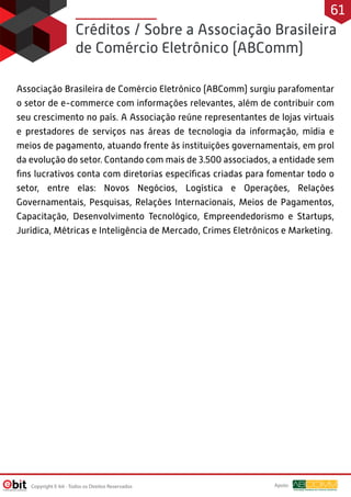Créditos / Sobre a Associação Brasileira
de Comércio Eletrônico (ABComm)
Associação Brasileira de Comércio Eletrônico (ABComm) surgiu parafomentar
o setor de e-commerce com informações relevantes, além de contribuir com
seu crescimento no país. A Associação reúne representantes de lojas virtuais
e prestadores de serviços nas áreas de tecnologia da informação, mídia e
meios de pagamento, atuando frente às instituições governamentais, em prol
da evolução do setor. Contando com mais de 3.500 associados, a entidade sem
ﬁns lucrativos conta com diretorias especíﬁcas criadas para fomentar todo o
setor, entre elas: Novos Negócios, Logística e Operações, Relações
Governamentais, Pesquisas, Relações Internacionais, Meios de Pagamentos,
Capacitação, Desenvolvimento Tecnológico, Empreendedorismo e Startups,
Jurídica, Métricas e Inteligência de Mercado, Crimes Eletrônicos e Marketing.
Copyright E-bit - Todos os Direitos Reservados
61
Apoio:
 