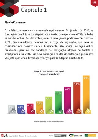Mobile Commerce
O mobile commerce vem crescendo rapidamente. Em janeiro de 2013, as
transações concluídas por dispositivos móveis correspondiam a 2,5% de todas
as vendas online. Em dezembro, esse número já era praticamente o dobro:
4,8%. Esses resultados demonstram a força do segmento, que deve se
consolidar nos próximos anos. Atualmente, são poucas as lojas online
preparadas para as peculiaridades da navegação através de tablets e
smartphones. Em 2014, isso deve começar a mudar. A tendência é que muitos
varejistas passem a direcionar esforços para se adaptar à mobilidade.
Capítulo 1
Apoio:
Copyright E-bit - Todos os Direitos Reservados
15
 