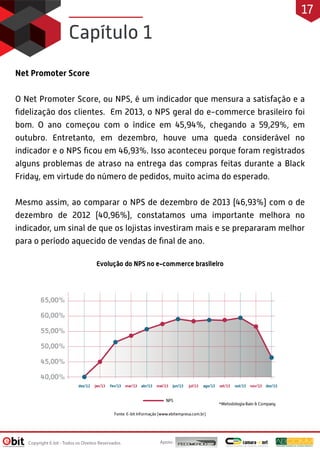 Net Promoter Score
O Net Promoter Score, ou NPS, é um indicador que mensura a satisfação e a
fidelização dos clientes. Em 2013, o NPS geral do e-commerce brasileiro foi
bom. O ano começou com o índice em 45,94%, chegando a 59,29%, em
outubro. Entretanto, em dezembro, houve uma queda considerável no
indicador e o NPS ficou em 46,93%. Isso aconteceu porque foram registrados
alguns problemas de atraso na entrega das compras feitas durante a Black
Friday, em virtude do número de pedidos, muito acima do esperado.
Mesmo assim, ao comparar o NPS de dezembro de 2013 (46,93%) com o de
dezembro de 2012 (40,96%), constatamos uma importante melhora no
indicador, um sinal de que os lojistas investiram mais e se prepararam melhor
para o período aquecido de vendas de final de ano.
Capítulo 1
Apoio:
Copyright E-bit - Todos os Direitos Reservados
17
 