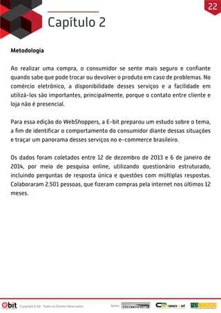 Metodologia
Ao realizar uma compra, o consumidor se sente mais seguro e confiante
quando sabe que pode trocar ou devolver o produto em caso de problemas. No
comércio eletrônico, a disponibilidade desses serviços e a facilidade em
utilizá-los são importantes, principalmente, porque o contato entre cliente e
loja não é presencial.
Para essa edição do WebShoppers, a E-bit preparou um estudo sobre o tema,
a fim de identificar o comportamento do consumidor diante dessas situações
e traçar um panorama desses serviços no e-commerce brasileiro.
Os dados foram coletados entre 12 de dezembro de 2013 e 6 de janeiro de
2014, por meio de pesquisa online, utilizando questionário estruturado,
incluindo perguntas de resposta única e questões com múltiplas respostas.
Colaboraram 2.501 pessoas, que fizeram compras pela internet nos últimos 12
meses.
Capítulo 2
Apoio:
Copyright E-bit - Todos os Direitos Reservados
22
 