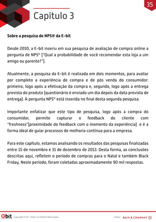 Apoio:
Copyright E-bit - Todos os Direitos Reservados
Sobre a pesquisa de NPS® da E-bit
Desde 2010, a E-bit inseriu em sua pesquisa de avaliação de compra online a
pergunta de NPS®
(“Qual a probabilidade de você recomendar esta loja a um
amigo ou parente?”).
Atualmente, a pesquisa da E-bit é realizada em dois momentos, para avaliar
por completo a experiência de compra e de pós venda do consumidor:
primeiro, logo após a efetivação da compra e, segundo, logo após a entrega
prevista do produto (questionário é enviado um dia depois da data prevista de
entrega). A pergunta NPS®
está inserida no final desta segunda pesquisa.
Importante enfatizar que este tipo de pesquisa, logo após a compra do
consumidor, permite capturar o feedback do cliente com
“freshness”(proximidade do feedback com o momento da experiência) e é a
forma ideal de guiar processos de melhoria contínua para a empresa.
Para este capítulo, estamos analisando os resultados das pesquisas finalizadas
entre 15 de novembro e 31 de dezembro de 2013. Desta forma, as conclusões
descritas aqui, refletem o período de compras para o Natal e também Black
Friday. Neste período, foram coletadas aproximadamente 90 mil respostas.
Capítulo 3
35
 