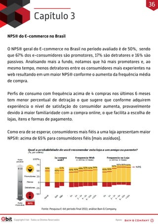 Apoio:
Copyright E-bit - Todos os Direitos Reservados
NPS® do E-commerce no Brasil
O NPS® geral do E-commerce no Brasil no período avaliado é de 50%, sendo
que 67% dos e-consumidores são promotores, 17% são detratores e 16% são
passivos. Analisando mais a fundo, notamos que há mais promotores e, ao
mesmo tempo, menos detratores entre os consumidores mais experientes na
web resultando em um maior NPS® conforme o aumento da frequência média
de compra.
Perfis de consumo com frequência acima de 4 compras nos últimos 6 meses
tem menor percentual de detração o que sugere que conforme adquirem
experiência o nível de satisfação do consumidor aumenta, provavelmente
devido à maior familiaridade com a compra online, o que facilita a escolha de
lojas, itens e formas de pagamento.
Como era de se esperar, consumidores mais fiéis a uma loja apresentam maior
NPS®: acima de 65% para consumidores fiéis (mais assíduos).
Fonte: Pesquisa E-bit período final 2013; análise Bain & Company
Capítulo 3
36
 