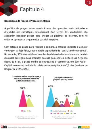 Negociação de Preços e Prazos de Entrega
A política de preços entre canais é uma das questões mais delicadas e
discutidas nas estratégias omnichannel. Dois terços dos vendedores não
aceitaram negociar preços para chegar ao patamar da Internet, sem no
entanto, apresentar argumentos para tal negativa.
Com relação ao prazo para receber a compra, a entrega imediata é a maior
vantagem da loja física, seguida pela capacidade de “tocar, sentir o produto”.
No entanto, 30% dos estabelecimentos tradicionais demorariam mais de dois
dias para entregarem os produtos na casa dos clientes misteriosos. Segundo
dados da E-bit, o prazo médio de entrega no e-commerce, em São Paulo -
Capital, no mesmo período de coleta dessa pesquisa, é de 7,6 dias (período: de
06/jan/14 a 17/jan/14).
Capítulo 4
Apoio:
Copyright E-bit - Todos os Direitos Reservados
46
 