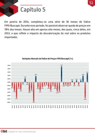 Em janeiro de 2014, completou-se uma série de 36 meses do Índice
FIPE/Buscapé. Durante esse período, foi possível observar queda de preços em
78% dos meses. Houve alta em apenas oito meses, dos quais, cinco deles, em
2013, o que reflete o impacto da desvalorização do real sobre os produtos
importados.
Capítulo 5
Copyright E-bit - Todos os Direitos Reservados
51
 