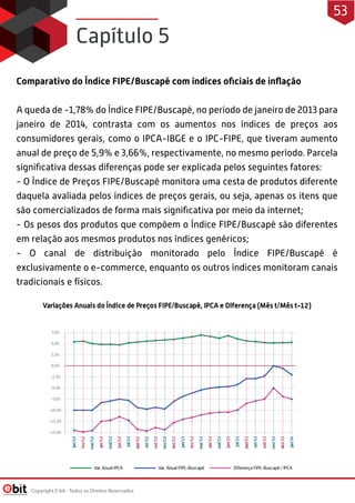 Comparativo do Índice FIPE/Buscapé com índices oficiais de inflação
A queda de -1,78% do Índice FIPE/Buscapé, no período de janeiro de 2013 para
janeiro de 2014, contrasta com os aumentos nos índices de preços aos
consumidores gerais, como o IPCA-IBGE e o IPC-FIPE, que tiveram aumento
anual de preço de 5,9% e 3,66%, respectivamente, no mesmo período. Parcela
significativa dessas diferenças pode ser explicada pelos seguintes fatores: 
- O Índice de Preços FIPE/Buscapé monitora uma cesta de produtos diferente
daquela avaliada pelos índices de preços gerais, ou seja, apenas os itens que
são comercializados de forma mais significativa por meio da internet; 
- Os pesos dos produtos que compõem o Índice FIPE/Buscapé são diferentes
em relação aos mesmos produtos nos índices genéricos; 
- O canal de distribuição monitorado pelo Índice FIPE/Buscapé é
exclusivamente o e-commerce, enquanto os outros índices monitoram canais
tradicionais e físicos.
Capítulo 5
Copyright E-bit - Todos os Direitos Reservados
53
 