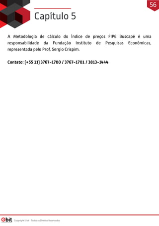 A Metodologia de cálculo do Índice de preços FIPE Buscapé é uma
responsabilidade da Fundação Instituto de Pesquisas Econômicas,
representada pelo Prof. Sergio Crispim.
Contato: (+55 11) 3767-1700 / 3767-1701 / 3813-1444
Capítulo 5
Copyright E-bit - Todos os Direitos Reservados
56
 