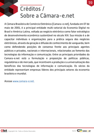 Créditos /
Sobre a Câmara-e.net
A Câmara Brasileira de Comércio Eletrônico (Camara-e.net), fundada em 07 de
maio de 2001, é a principal entidade multi-setorial da Economia Digital no
Brasil e América Latina, voltada ao negócio eletrônico como fator estratégico
de desenvolvimento econômico sustentável no século XXI. Sua missão é a de
capacitar indivíduos e organizações para a prática segura dos negócios
eletrônicos, através da geração e difusão de conhecimento de vanguarda, bem
como defendendo posições de consenso frente aos principais agentes
públicos e privados, nacionais e internacionais, relacionados ao fomento das
tecnologias da informação e comunicação. Entre as principais prioridades da
Camara-e.net está a formulação e proposição de políticas públicas,
regulatórias e de mercado, que incentivem a produção e a universalização dos
benefícios das tecnologias de informação e comunicação. Os sócios da
entidade representam empresas líderes dos principais setores da economia
brasileira e mundial.
Acesse www.camara-e.net.
Copyright E-bit - Todos os Direitos Reservados
59
Apoio:
 