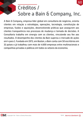 Créditos /
Sobre a Bain  Company, Inc.
A Bain  Company, empresa líder global em consultoria de negócios, orienta
clientes em relação a estratégias, operações, tecnologia, constituição de
empresas, fusões e aquisições, desenvolvendo práticas que assegurem aos
clientes transparência nos processos de mudança e tomada de decisões. A
Consultoria trabalha em sinergia com os clientes, vinculando seu fee aos
resultados. O desempenho dos clientes da Bain superou o mercado de ações
em 4 para 1. Fundada em 1973, em Boston, a Bain conta com 50 escritórios em
32 países e já trabalhou com mais de 4.600 empresas entre multinacionais e
companhias privadas e públicas em todos os setores da economia.
Copyright E-bit - Todos os Direitos Reservados
60
Apoio:
 