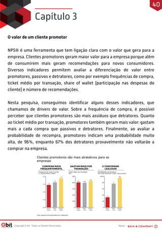 Apoio:Copyright E-bit - Todos os Direitos Reservados
O valor de um cliente promotor
NPS® é uma ferramenta que tem ligação clara com o valor que gera para a
empresa. Clientes promotores geram maior valor para a empresa porque além
de consumirem mais geram recomendações para novos consumidores.
Diversos indicadores permitem avaliar a diferenciação de valor entre
promotores, passivos e detratores, como por exemplo frequências de compra,
ticket médio por transação, share of wallet (participação nas despesas do
cliente) e número de recomendações.
Nesta pesquisa, conseguimos identiﬁcar alguns desses indicadores, que
chamamos de drivers de valor. Sobre a frequência de compra, é possível
perceber que clientes promotores são mais assíduos que detratores. Quanto
ao ticket médio por transação, promotores também geram mais valor: gastam
mais a cada compra que passivos e detratores. Finalmente, ao avaliar a
probabilidade de recompra, promotores indicam uma probabilidade muito
alta, de 96%, enquanto 67% dos detratores provavelmente não voltarão a
comprar na empresa.
Capítulo 3
40
 