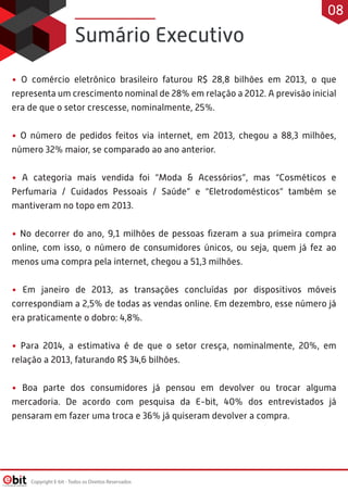 • O comércio eletrônico brasileiro faturou R$ 28,8 bilhões em 2013, o que
representa um crescimento nominal de 28% em relação a 2012. A previsão inicial
era de que o setor crescesse, nominalmente, 25%.
• O número de pedidos feitos via internet, em 2013, chegou a 88,3 milhões,
número 32% maior, se comparado ao ano anterior.
• A categoria mais vendida foi “Moda & Acessórios”, mas “Cosméticos e
Perfumaria / Cuidados Pessoais / Saúde” e “Eletrodomésticos” também se
mantiveram no topo em 2013.
• No decorrer do ano, 9,1 milhões de pessoas ﬁzeram a sua primeira compra
online, com isso, o número de consumidores únicos, ou seja, quem já fez ao
menos uma compra pela internet, chegou a 51,3 milhões.
• Em janeiro de 2013, as transações concluídas por dispositivos móveis
correspondiam a 2,5% de todas as vendas online. Em dezembro, esse número já
era praticamente o dobro: 4,8%.
• Para 2014, a estimativa é de que o setor cresça, nominalmente, 20%, em
relação a 2013, faturando R$ 34,6 bilhões.
• Boa parte dos consumidores já pensou em devolver ou trocar alguma
mercadoria. De acordo com pesquisa da E-bit, 40% dos entrevistados já
pensaram em fazer uma troca e 36% já quiseram devolver a compra.
Sumário Executivo
Copyright E-bit - Todos os Direitos Reservados
08
 