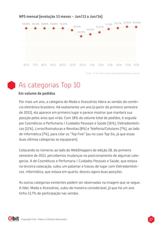 17Copyright E-bit - Todos os Direitos Reservados
6/13 7/13 8/13 9/13 10/13 11/13 12/13 1/14 2/14 3/14 4/14 5/14 6/14
NPS mensal (evolução 13 meses - Jun/13 a Jun/14)
Fonte : E-bit Informação (www.ebitempresa.com.br)
As categorias Top 10
Por mais um ano, a categoria de Moda e Acessórios lidera as vendas do comér-
cio eletrônico brasileiro. Há exatamente um ano (a partir do primeiro semestre
de 2013), ela aparece em primeiro lugar e parece mostrar que manterá sua
posição pelos anos que virão. Com 18% do volume total de pedidos, é seguida
por Cosméticos e Perfumaria / Cuidados Pessoais e Saúde (16%), Eletrodomésti-
cos (11%), Livros/Assinaturas e Revistas (8%) e Telefonia/Celulares (7%), ao lado
de Informática (7%), para citar os “Top Five” (ou no caso Top Six, já que essas
duas últimas categorias se equiparam).
Colocando os números ao lado do WebShoppers de edição 28, do primeiro
semestre de 2013, percebemos mudanças no posicionamento de algumas cate-
gorias. A de Cosméticos e Perfumaria / Cuidados Pessoais e Saúde, que estava
na terceira colocação, subiu um patamar e trocou de lugar com Eletrodomésti-
cos. Informática, que estava em quarto, desceu agora duas posições.
As outras categorias existentes podem ser observadas na imagem que se segue.
A líder, Moda e Acessórios, subiu de maneira considerável, já que há um ano
tinha 13,7% de participação nas vendas.
Em volume de pedidos
58,96% 58,48% 58,83% 58,68% 59,29%
56,91%
46,93%
49,45%
52,64%
57,39% 59,57% 60,82% 60,46%
 