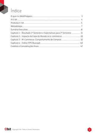 O que é o WebShoppers.......................................................................................................... 3
A E-bit ........................................................................................................................................... 4
Produtos E-bit.............................................................................................................................. 5
Metodologia.................................................................................................................................. 7
Sumário Executivo...................................................................................................................... 8
Capítulo 1 - Resultado 1º Semestre e Expectativas para 2º Semestre ................... 11
Capítulo 2 - Impacto da Copa do Mundo no e-commerce......................................... 22
Capítulo 3 - M-Commerce: Comportamento de Compras.......................................... 32
Capítulo 4 - Índice FIPE/Buscapé........................................................................................ 40
Créditos e Considerações ﬁnais........................................................................................... 47
Índice
2Copyright E-bit - Todos os Direitos Reservados
 
