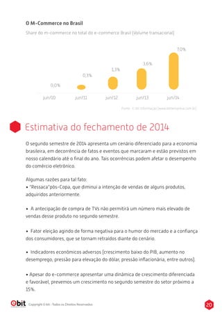 20Copyright E-bit - Todos os Direitos Reservados
Estimativa do fechamento de 2014
O segundo semestre de 2014 apresenta um cenário diferenciado para a economia
brasileira, em decorrência de fatos e eventos que marcaram e estão previstos em
nosso calendário até o ﬁnal do ano. Tais ocorrências podem afetar o desempenho
do comércio eletrônico.
Algumas razões para tal fato:
• “Ressaca”pós-Copa, que diminui a intenção de vendas de alguns produtos,
adquiridos anteriormente.
• A antecipação de compra de TVs não permitirá um número mais elevado de
vendas desse produto no segundo semestre.
• Fator eleição agindo de forma negativa para o humor do mercado e a conﬁança
dos consumidores, que se tornam retraídos diante do cenário.
• Indicadores econômicos adversos (crescimento baixo do PIB, aumento no
desemprego, pressão para elevação do dólar, pressão inﬂacionária, entre outros).
• Apesar do e-commerce apresentar uma dinâmica de crescimento diferenciada
e favorável, prevemos um crescimento no segundo semestre do setor próximo a
15%.
jun/10 jun/11 jun/12 jun/13 jun/14
0,3%
0,0%
1,3%
3,6%
7,0%
O M-Commerce no Brasil
Share do m-commerce no total do e-commerce Brasil (Volume transacional)
Fonte : E-bit Informação (www.ebitempresa.com.br)
 