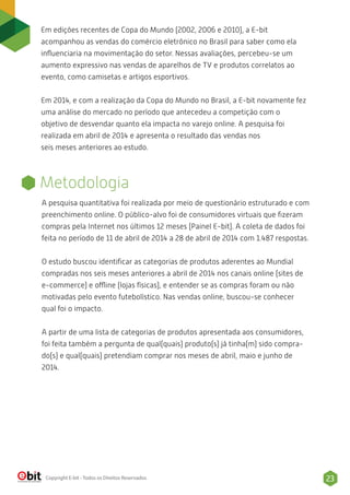 Em edições recentes de Copa do Mundo (2002, 2006 e 2010), a E-bit
acompanhou as vendas do comércio eletrônico no Brasil para saber como ela
inﬂuenciaria na movimentação do setor. Nessas avaliações, percebeu-se um
aumento expressivo nas vendas de aparelhos de TV e produtos correlatos ao
evento, como camisetas e artigos esportivos.
Em 2014, e com a realização da Copa do Mundo no Brasil, a E-bit novamente fez
uma análise do mercado no período que antecedeu a competição com o
objetivo de desvendar quanto ela impacta no varejo online. A pesquisa foi
realizada em abril de 2014 e apresenta o resultado das vendas nos
seis meses anteriores ao estudo.
23Copyright E-bit - Todos os Direitos Reservados
Metodologia
A pesquisa quantitativa foi realizada por meio de questionário estruturado e com
preenchimento online. O público-alvo foi de consumidores virtuais que ﬁzeram
compras pela Internet nos últimos 12 meses (Painel E-bit). A coleta de dados foi
feita no período de 11 de abril de 2014 a 28 de abril de 2014 com 1.487 respostas.
O estudo buscou identiﬁcar as categorias de produtos aderentes ao Mundial
compradas nos seis meses anteriores a abril de 2014 nos canais online (sites de
e-commerce) e offline (lojas físicas), e entender se as compras foram ou não
motivadas pelo evento futebolístico. Nas vendas online, buscou-se conhecer
qual foi o impacto.
A partir de uma lista de categorias de produtos apresentada aos consumidores,
foi feita também a pergunta de qual(quais) produto(s) já tinha(m) sido compra-
do(s) e qual(quais) pretendiam comprar nos meses de abril, maio e junho de
2014.
 