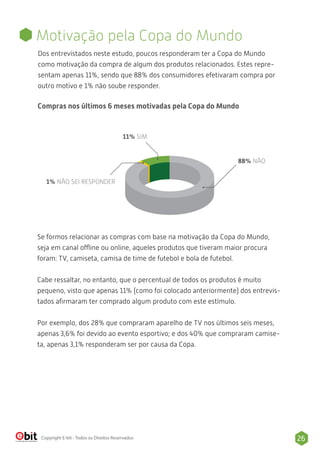 26Copyright E-bit - Todos os Direitos Reservados
Dos entrevistados neste estudo, poucos responderam ter a Copa do Mundo
como motivação da compra de algum dos produtos relacionados. Estes repre-
sentam apenas 11%, sendo que 88% dos consumidores efetivaram compra por
outro motivo e 1% não soube responder.
Motivação pela Copa do Mundo
Compras nos últimos 6 meses motivadas pela Copa do Mundo
88% NÃO
11% SIM
1% NÃO SEI RESPONDER
Se formos relacionar as compras com base na motivação da Copa do Mundo,
seja em canal offline ou online, aqueles produtos que tiveram maior procura
foram: TV, camiseta, camisa de time de futebol e bola de futebol.
Cabe ressaltar, no entanto, que o percentual de todos os produtos é muito
pequeno, visto que apenas 11% (como foi colocado anteriormente) dos entrevis-
tados aﬁrmaram ter comprado algum produto com este estímulo.
Por exemplo, dos 28% que compraram aparelho de TV nos últimos seis meses,
apenas 3,6% foi devido ao evento esportivo; e dos 40% que compraram camise-
ta, apenas 3,1% responderam ser por causa da Copa.
 