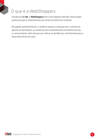 Iniciativa da E-bit, o WebShoppers tem como objetivo difundir informações
essenciais para o entendimento do comércio eletrônico no Brasil.
Divulgado semestralmente, o relatório analisa a evolução do e-commerce,
aponta as estimativas, as mudanças de comportamento e preferências dos
e-consumidores, além de procurar indicar as tendências, contribuindo para o
desenvolvimento do setor.
O que é o WebShoppers
3Copyright E-bit - Todos os Direitos Reservados
 