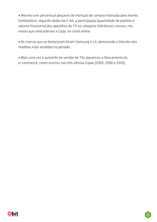 31
• Mesmo com percentual pequeno de intenção de compra motivada pelo evento
futebolístico, segundo dados da E-bit, a participação (quantidade de pedidos e
volume ﬁnanceiro) dos aparelhos de TV na categoria Eletrônicos cresceu, nos
meses que antecederam a Copa, no canal online.
• As marcas que se destacaram foram Samsung e LG, dominando a lista dos dez
modelos mais vendidos no período.
• Mais uma vez o aumento de vendas de TVs alavancou o faturamento do
e-commerce, como ocorreu nas três últimas Copas (2002, 2006 e 2010).
 