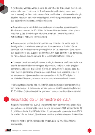 À medida que vemos a venda e o uso de aparelhos de dispositivos móveis com
acesso à Internet crescerem no Brasil, o comércio eletrônico móvel (ou
m-commerce) também se torna uma forte tendência e por isso recebe atenção
especial nesta 30ª edição do WebShoppers. Conﬁra algumas razões disso e por
que esse movimento está apenas começando:
• O crescimento no uso de telefones celulares no mundo é impressionante.
Atualmente, são mais de 6,5 bilhões de linhas ativas em todo o planeta, uma
média de quase uma linha por habitante. No Brasil são quase 1,4 linhas
habilitadas por habitante (fonte: Anatel).
• O aumento nas vendas de smartphones e de conexões de banda larga no
Brasil justiﬁca o crescimento vertiginoso do m-commerce. Em 2013 foram
vendidos 35,6 milhões de smartphones (fonte: IDC) e a estimativa para 2014 é
que esse número seja superior a 50 milhões. Em 2013, 12 milhões de domicílios
no País já tinham tablets para uso de seus moradores (fonte: Cetic.br).
• Com esse crescimento rápido vemos a adoção do uso de telefones celulares e
tablets para consulta de informações de produtos, comparação de preços e
compra usando esses dispositivos móveis. Os consumidores estão a cada dia
mais móveis, comprando em casa, nas lojas de rua e em shopping centers e
esperam que as lojas entendam esse comportamento. Na 29ª edição do
relatório WebShoppers, exploramos esse comportamento Omnichannel.
• Os varejistas que ainda não entenderam essa mudança de comportamento
dos consumidores já deixarão de vender somente em 2014 aproximadamente
R$ 2,5 bilhões (estimativa do total gasto em compras por dispositivos móveis).
33Copyright E-bit - Todos os Direitos Reservados
Resultado do 1º semestre de 2014
No primeiro semestre de 2014, o faturamento do m-commerce no Brasil mais
que dobrou, em comparação com o mesmo período em 2013, apresentando R$
1,13 bilhão – diante dos R$ 560 milhões do ano passado, uma variação de 102%.
Se em 2013 foram feitos 1,28 milhão de pedidos, em 2014 chegou a 2,89 milhões.
O tíquete médio, porém, foi reduzido em 11% para R$ 391, nesta mesma
comparação.
 